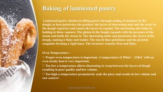 Baking of laminated pastry
Laminated pastry obtains its lifting power through sealing of moisture in the
dough, as heat penetrates the product, the layers of shortening melt and the water in
the dough vaporizes and causes the layers to expand. The shortening also helps by
holding in these vapours. The gluten in the dough expands with the pressure of the
steam and holds the steam in. The shortening melts and penetrates the layers of the
dough, making it flaky and tender. The starch then gelatinizes and the proteins
coagulate forming a rigid mass. The structure remains firm and flaky.
Oven Temperature: -
Proper oven temperature is important. A temperature of 204oC – 218oC with an
even steady heat is very important.
Too low a temperature allows shortening to weep between the layers of dough
resulting in poor quality and low volume.
Too high a temperature prematurely seals the piece and results in low volume and
raw centres‘.
SASIKUMAR NATARAJAN
 