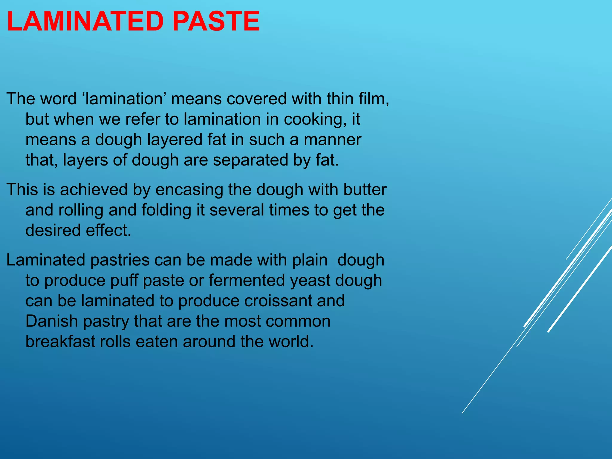 LAMINATED PASTE
The word ‘lamination’ means covered with thin film,
but when we refer to lamination in cooking, it
means a dough layered fat in such a manner
that, layers of dough are separated by fat.
This is achieved by encasing the dough with butter
and rolling and folding it several times to get the
desired effect.
Laminated pastries can be made with plain dough
to produce puff paste or fermented yeast dough
can be laminated to produce croissant and
Danish pastry that are the most common
breakfast rolls eaten around the world.
 