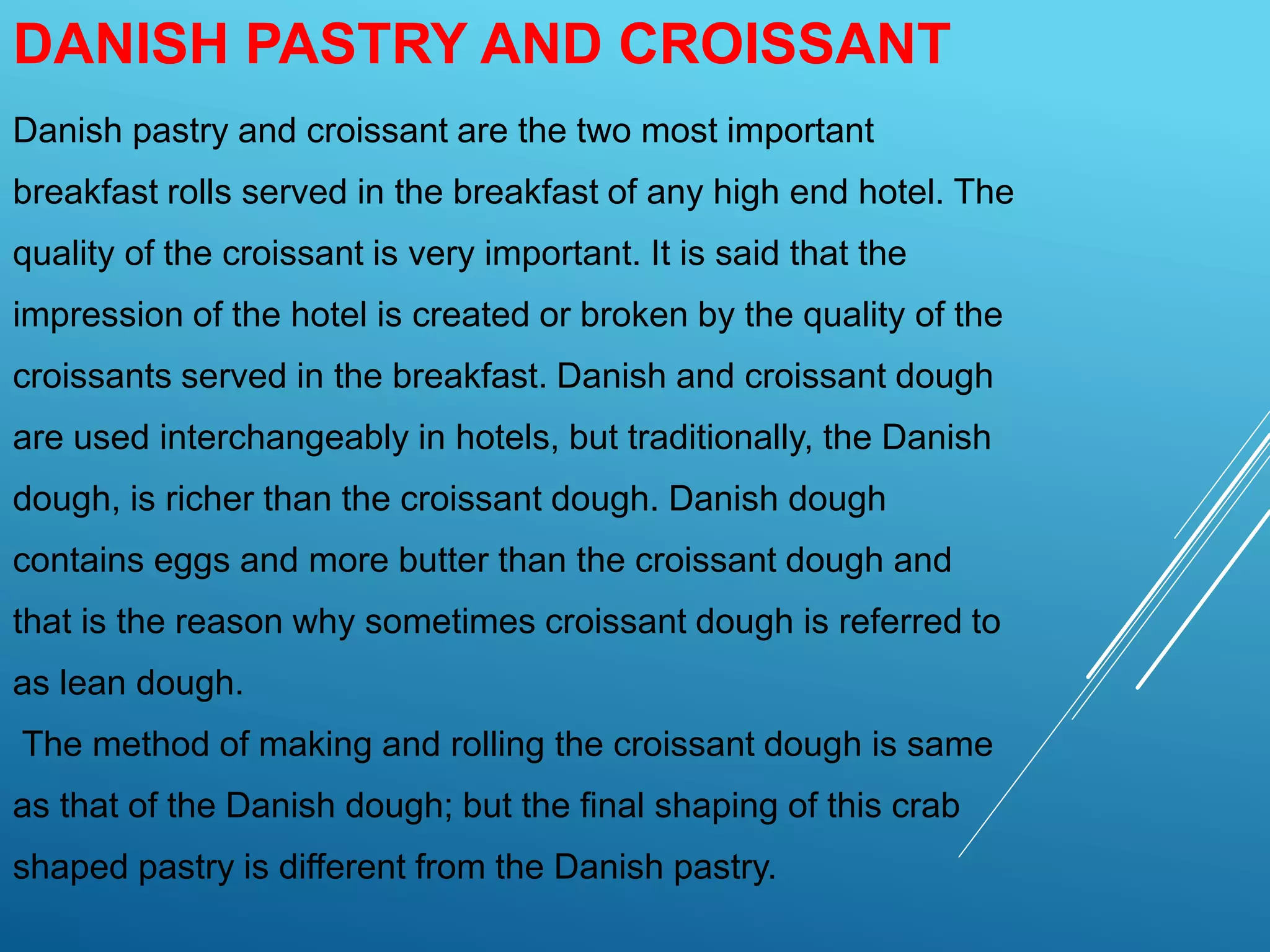 DANISH PASTRY AND CROISSANT
Danish pastry and croissant are the two most important
breakfast rolls served in the breakfast of any high end hotel. The
quality of the croissant is very important. It is said that the
impression of the hotel is created or broken by the quality of the
croissants served in the breakfast. Danish and croissant dough
are used interchangeably in hotels, but traditionally, the Danish
dough, is richer than the croissant dough. Danish dough
contains eggs and more butter than the croissant dough and
that is the reason why sometimes croissant dough is referred to
as lean dough.
The method of making and rolling the croissant dough is same
as that of the Danish dough; but the final shaping of this crab
shaped pastry is different from the Danish pastry.
 
