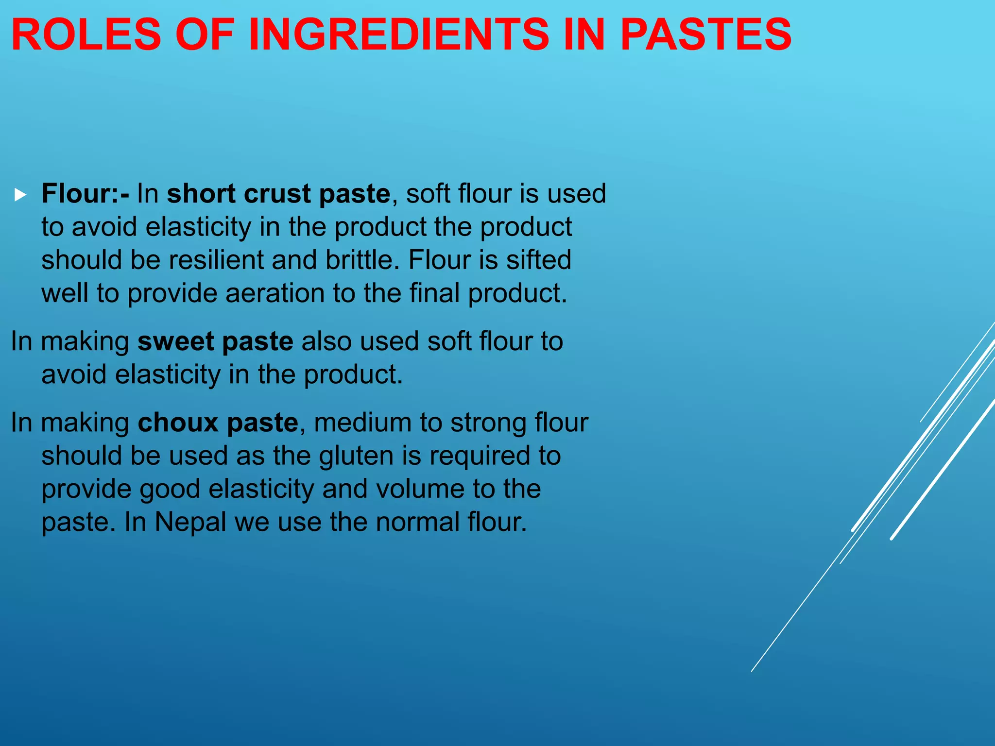 ROLES OF INGREDIENTS IN PASTES
 Flour:- In short crust paste, soft flour is used
to avoid elasticity in the product the product
should be resilient and brittle. Flour is sifted
well to provide aeration to the final product.
In making sweet paste also used soft flour to
avoid elasticity in the product.
In making choux paste, medium to strong flour
should be used as the gluten is required to
provide good elasticity and volume to the
paste. In Nepal we use the normal flour.
 