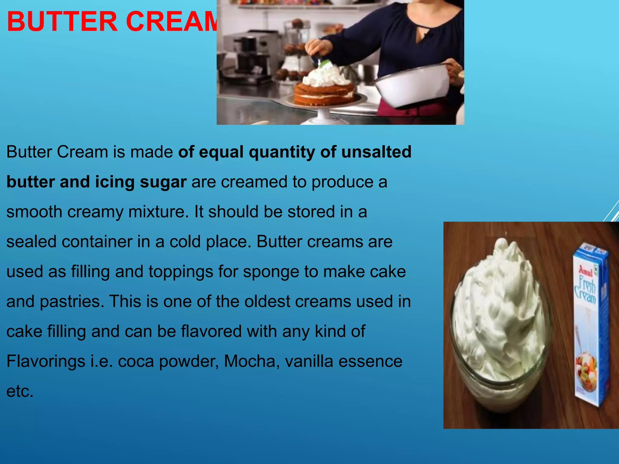 BUTTER CREAM:-
Butter Cream is made of equal quantity of unsalted
butter and icing sugar are creamed to produce a
smooth creamy mixture. It should be stored in a
sealed container in a cold place. Butter creams are
used as filling and toppings for sponge to make cake
and pastries. This is one of the oldest creams used in
cake filling and can be flavored with any kind of
Flavorings i.e. coca powder, Mocha, vanilla essence
etc.
 