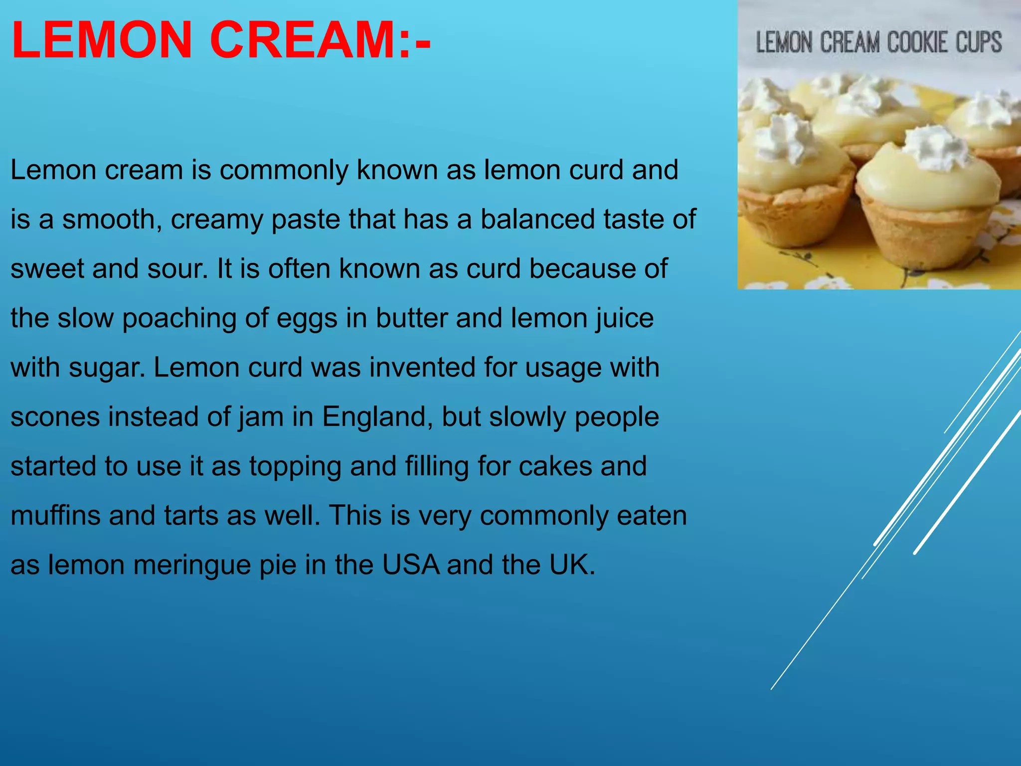 LEMON CREAM:-
Lemon cream is commonly known as lemon curd and
is a smooth, creamy paste that has a balanced taste of
sweet and sour. It is often known as curd because of
the slow poaching of eggs in butter and lemon juice
with sugar. Lemon curd was invented for usage with
scones instead of jam in England, but slowly people
started to use it as topping and filling for cakes and
muffins and tarts as well. This is very commonly eaten
as lemon meringue pie in the USA and the UK.
 