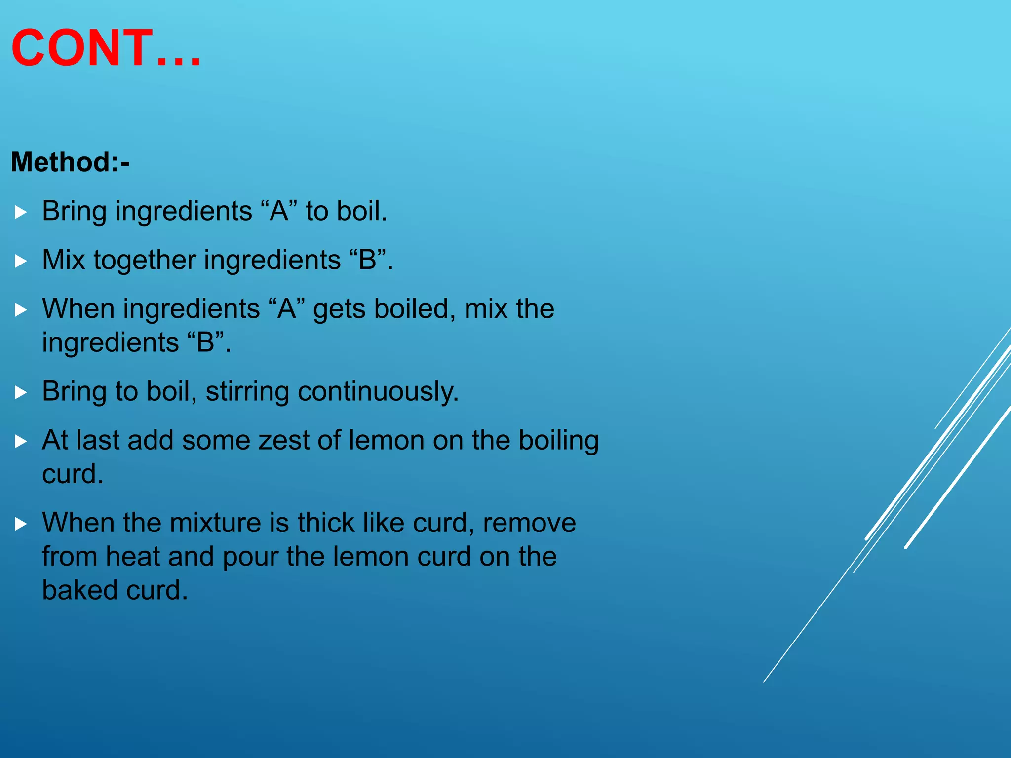 CONT…
Method:-
 Bring ingredients “A” to boil.
 Mix together ingredients “B”.
 When ingredients “A” gets boiled, mix the
ingredients “B”.
 Bring to boil, stirring continuously.
 At last add some zest of lemon on the boiling
curd.
 When the mixture is thick like curd, remove
from heat and pour the lemon curd on the
baked curd.
 