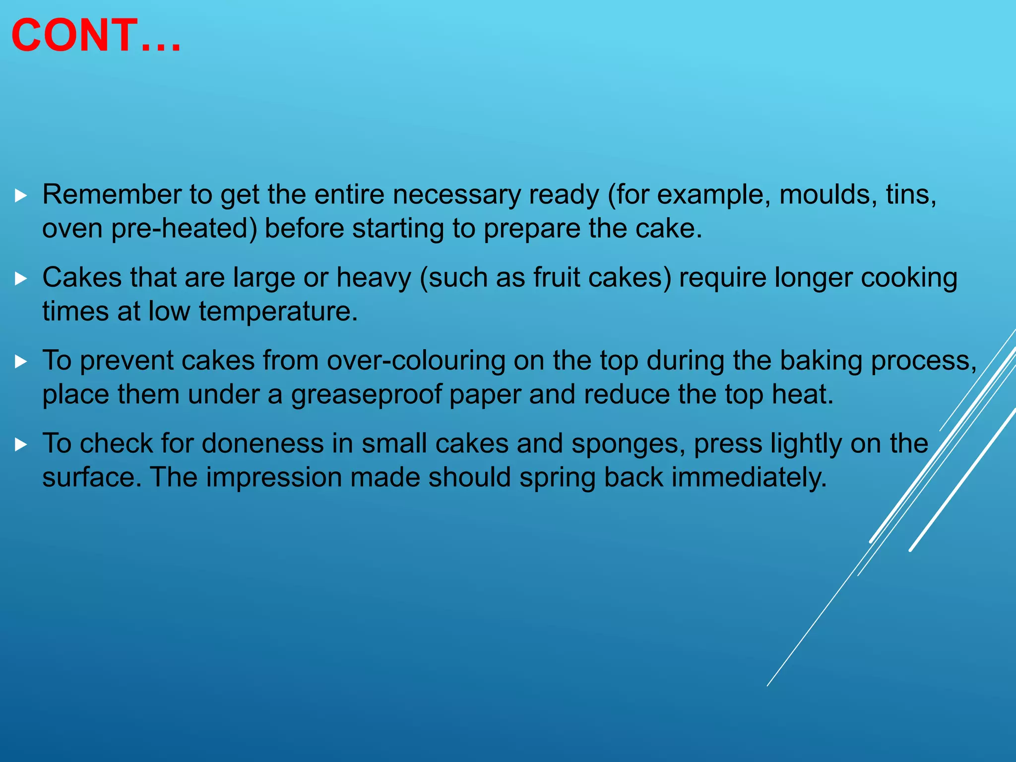 CONT…
 Remember to get the entire necessary ready (for example, moulds, tins,
oven pre-heated) before starting to prepare the cake.
 Cakes that are large or heavy (such as fruit cakes) require longer cooking
times at low temperature.
 To prevent cakes from over-colouring on the top during the baking process,
place them under a greaseproof paper and reduce the top heat.
 To check for doneness in small cakes and sponges, press lightly on the
surface. The impression made should spring back immediately.
 
