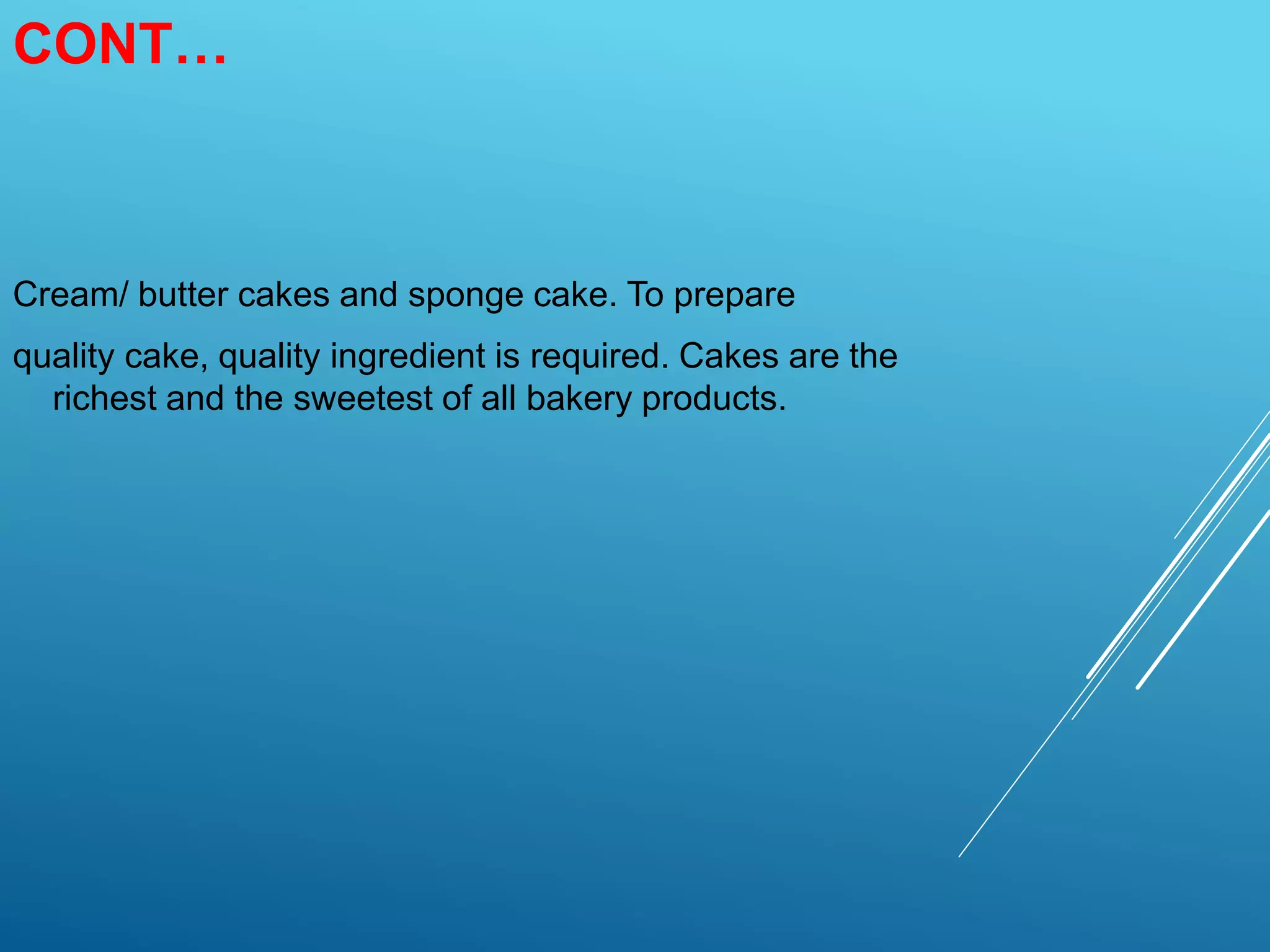 CONT…
Cream/ butter cakes and sponge cake. To prepare
quality cake, quality ingredient is required. Cakes are the
richest and the sweetest of all bakery products.
 