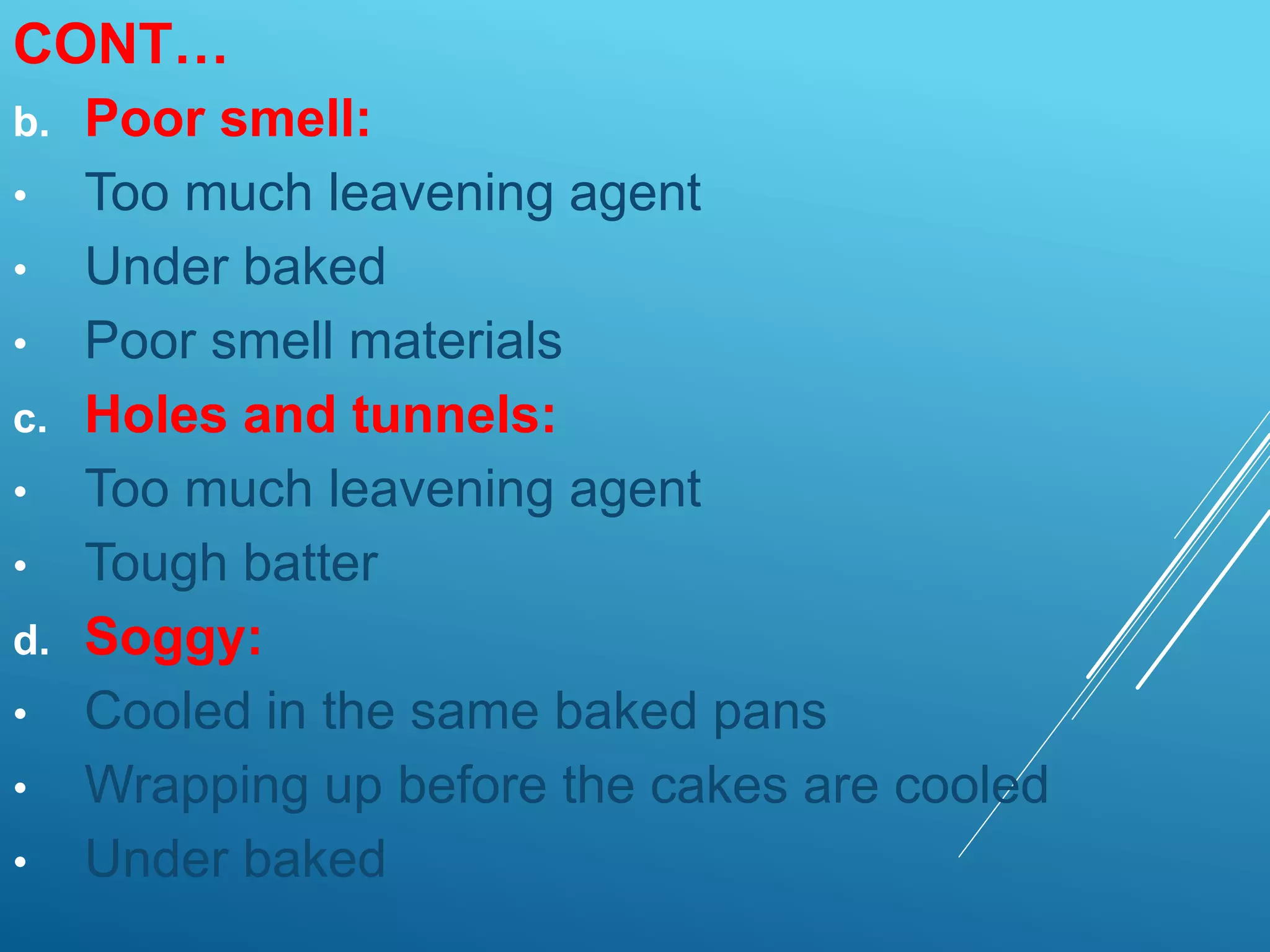 CONT…
b. Poor smell:
• Too much leavening agent
• Under baked
• Poor smell materials
c. Holes and tunnels:
• Too much leavening agent
• Tough batter
d. Soggy:
• Cooled in the same baked pans
• Wrapping up before the cakes are cooled
• Under baked
 