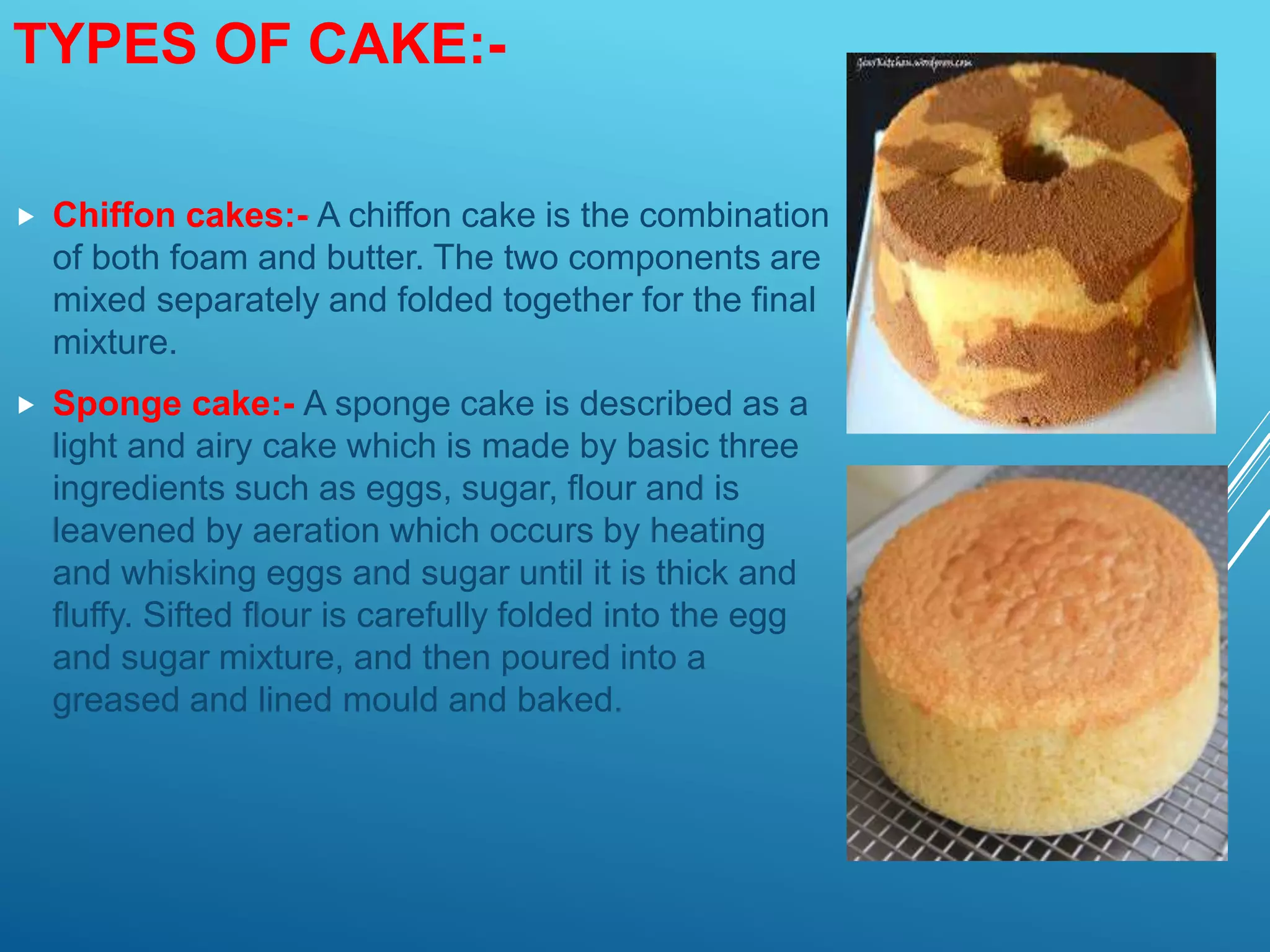 TYPES OF CAKE:-
 Chiffon cakes:- A chiffon cake is the combination
of both foam and butter. The two components are
mixed separately and folded together for the final
mixture.
 Sponge cake:- A sponge cake is described as a
light and airy cake which is made by basic three
ingredients such as eggs, sugar, flour and is
leavened by aeration which occurs by heating
and whisking eggs and sugar until it is thick and
fluffy. Sifted flour is carefully folded into the egg
and sugar mixture, and then poured into a
greased and lined mould and baked.
 