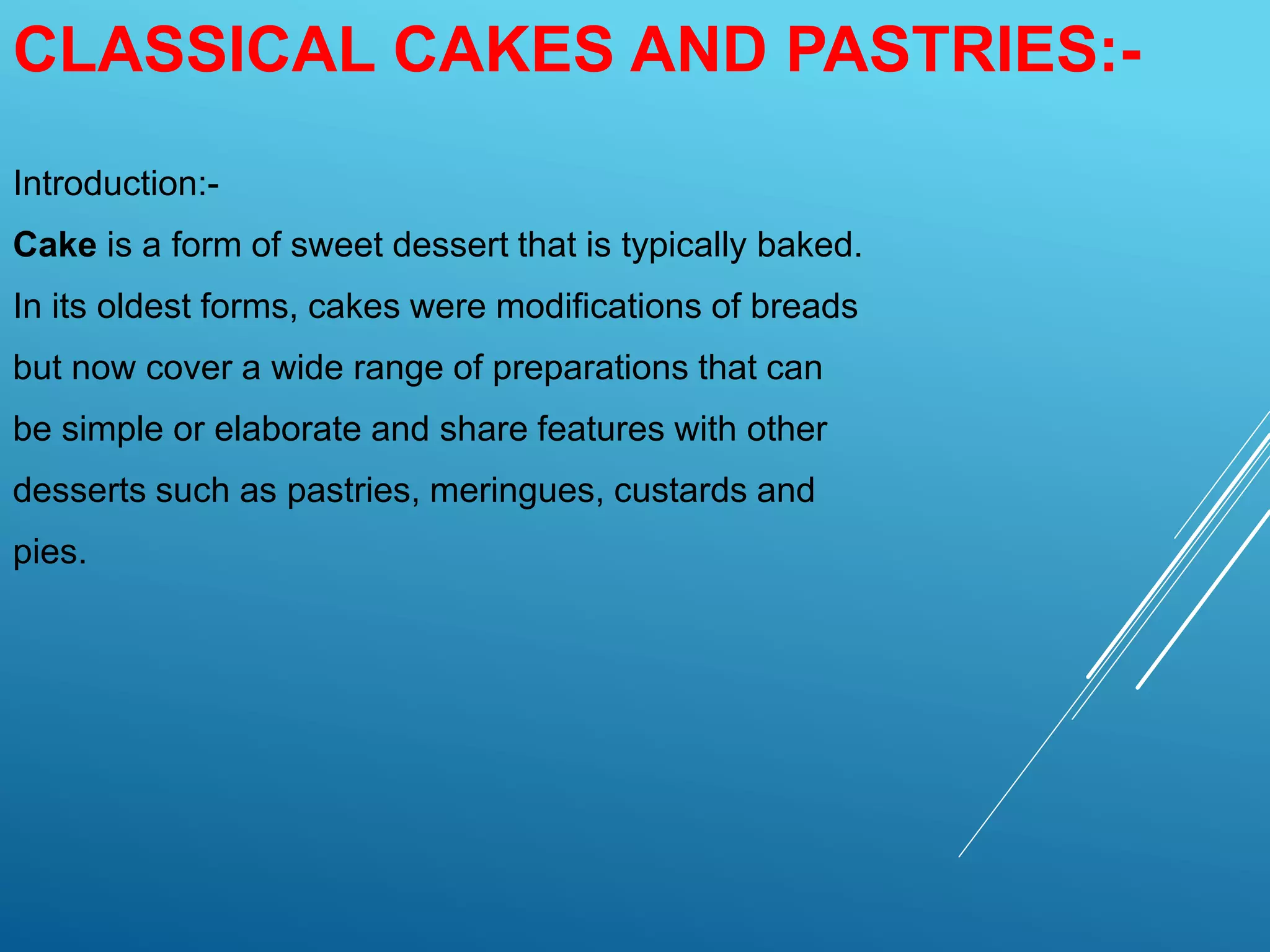 CLASSICAL CAKES AND PASTRIES:-
Introduction:-
Cake is a form of sweet dessert that is typically baked.
In its oldest forms, cakes were modifications of breads
but now cover a wide range of preparations that can
be simple or elaborate and share features with other
desserts such as pastries, meringues, custards and
pies.
 