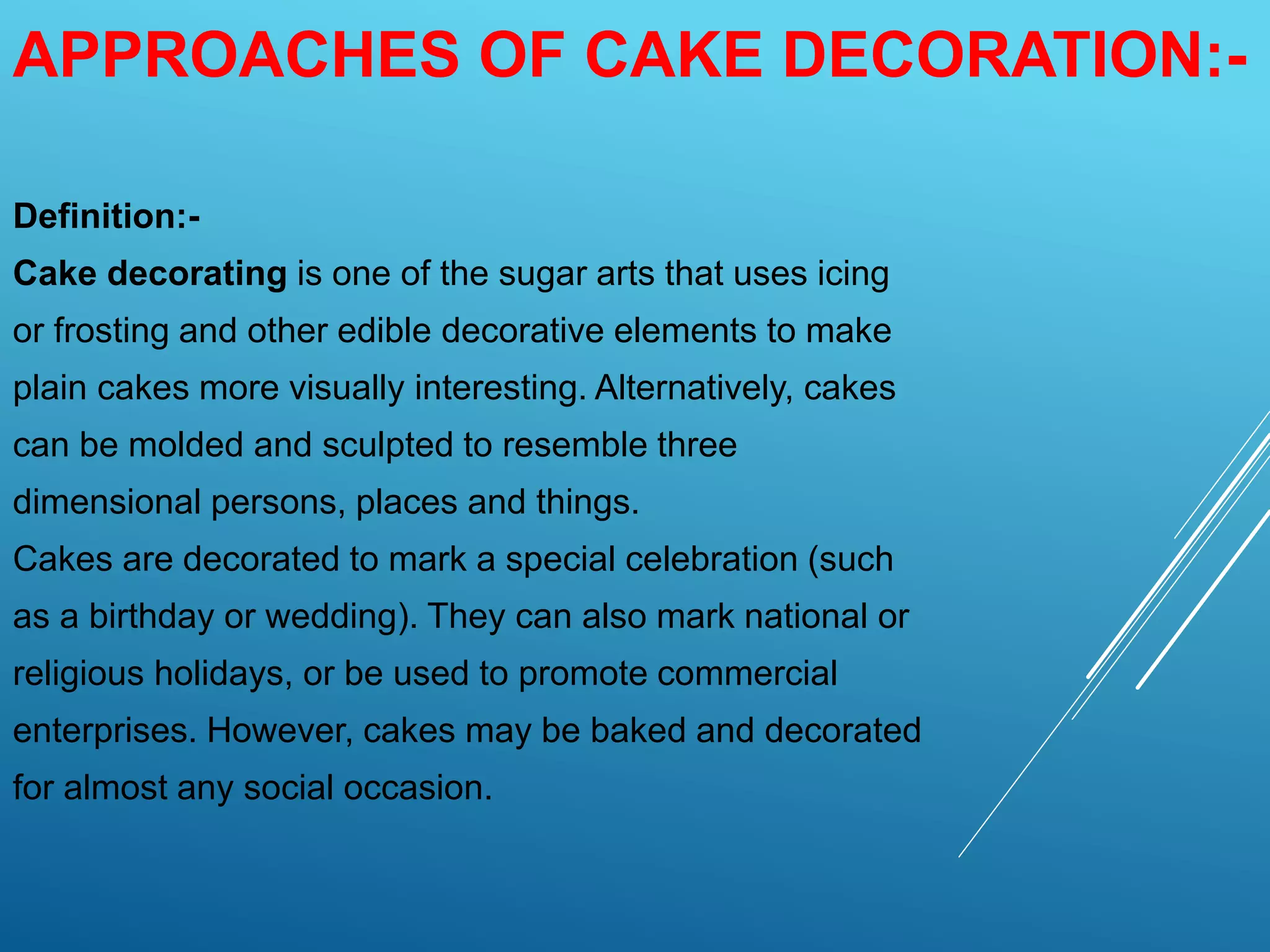 APPROACHES OF CAKE DECORATION:-
Definition:-
Cake decorating is one of the sugar arts that uses icing
or frosting and other edible decorative elements to make
plain cakes more visually interesting. Alternatively, cakes
can be molded and sculpted to resemble three
dimensional persons, places and things.
Cakes are decorated to mark a special celebration (such
as a birthday or wedding). They can also mark national or
religious holidays, or be used to promote commercial
enterprises. However, cakes may be baked and decorated
for almost any social occasion.
 