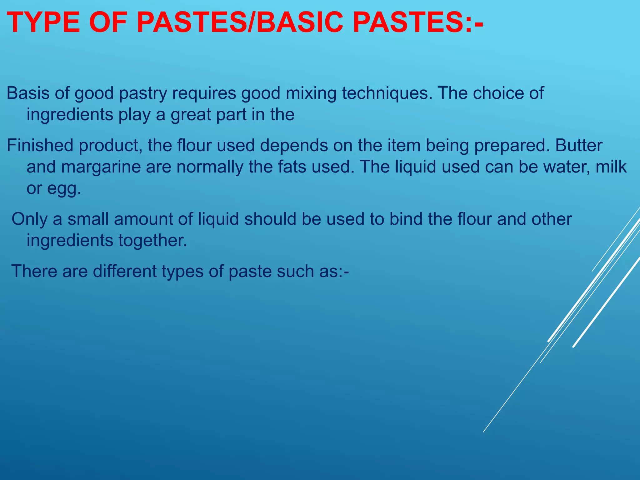 TYPE OF PASTES/BASIC PASTES:-
Basis of good pastry requires good mixing techniques. The choice of
ingredients play a great part in the
Finished product, the flour used depends on the item being prepared. Butter
and margarine are normally the fats used. The liquid used can be water, milk
or egg.
Only a small amount of liquid should be used to bind the flour and other
ingredients together.
There are different types of paste such as:-
 