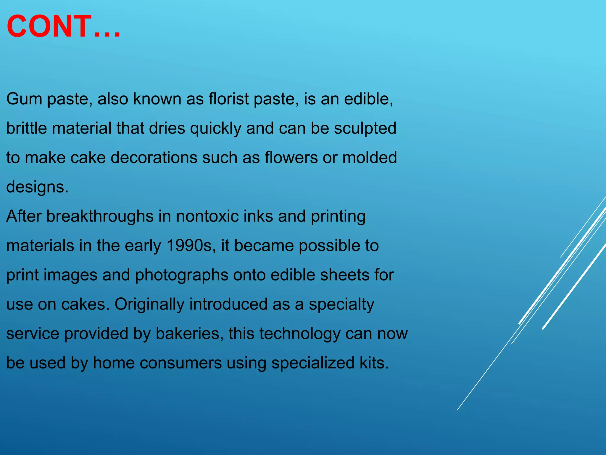 CONT…
Gum paste, also known as florist paste, is an edible,
brittle material that dries quickly and can be sculpted
to make cake decorations such as flowers or molded
designs.
After breakthroughs in nontoxic inks and printing
materials in the early 1990s, it became possible to
print images and photographs onto edible sheets for
use on cakes. Originally introduced as a specialty
service provided by bakeries, this technology can now
be used by home consumers using specialized kits.
 