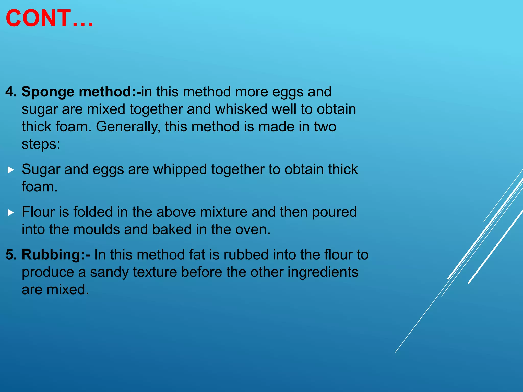 CONT…
4. Sponge method:-in this method more eggs and
sugar are mixed together and whisked well to obtain
thick foam. Generally, this method is made in two
steps:
 Sugar and eggs are whipped together to obtain thick
foam.
 Flour is folded in the above mixture and then poured
into the moulds and baked in the oven.
5. Rubbing:- In this method fat is rubbed into the flour to
produce a sandy texture before the other ingredients
are mixed.
 