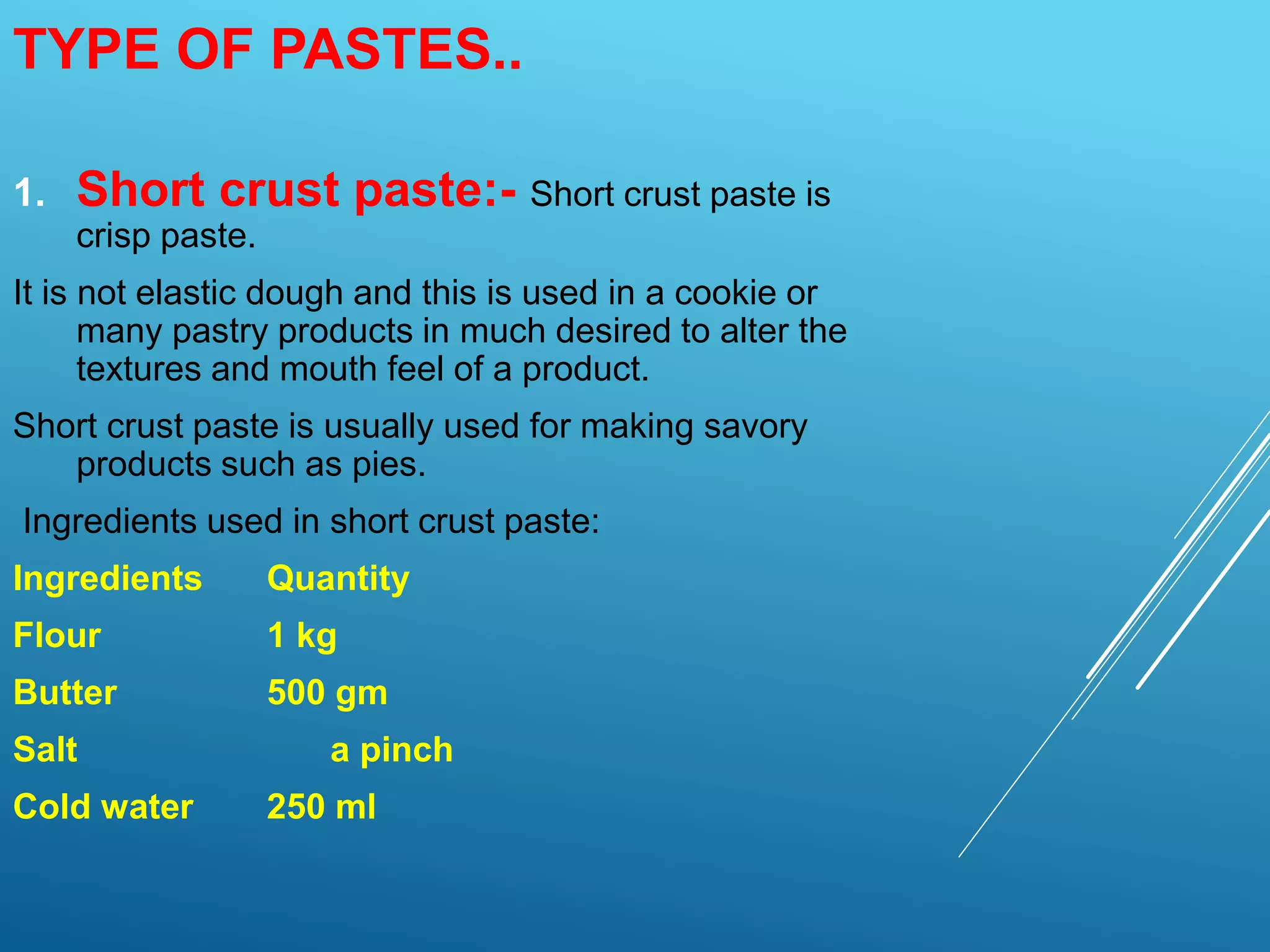 1. Short crust paste:- Short crust paste is
crisp paste.
It is not elastic dough and this is used in a cookie or
many pastry products in much desired to alter the
textures and mouth feel of a product.
Short crust paste is usually used for making savory
products such as pies.
Ingredients used in short crust paste:
Ingredients Quantity
Flour 1 kg
Butter 500 gm
Salt a pinch
Cold water 250 ml
TYPE OF PASTES..
 