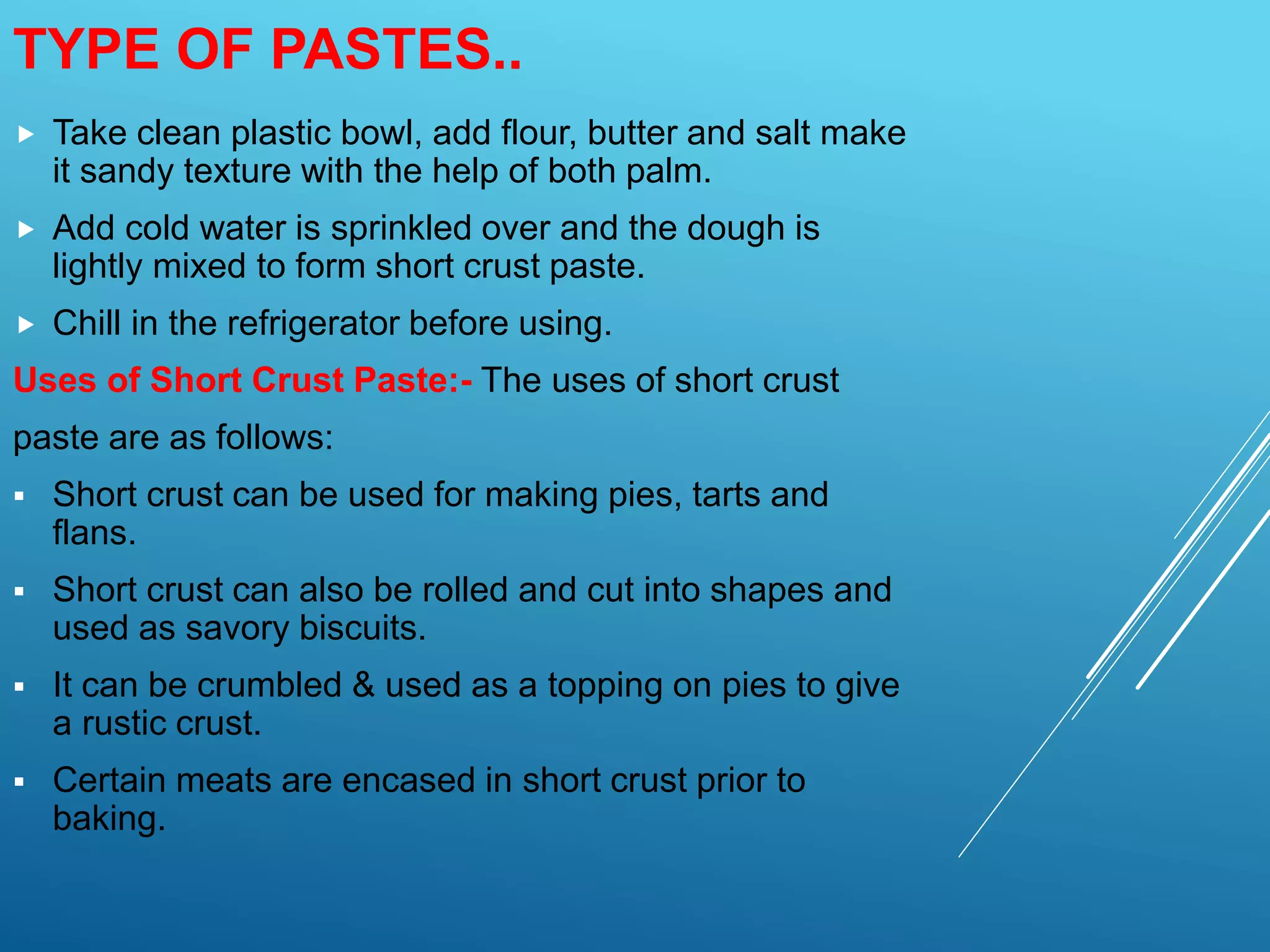  Take clean plastic bowl, add flour, butter and salt make
it sandy texture with the help of both palm.
 Add cold water is sprinkled over and the dough is
lightly mixed to form short crust paste.
 Chill in the refrigerator before using.
Uses of Short Crust Paste:- The uses of short crust
paste are as follows:
 Short crust can be used for making pies, tarts and
flans.
 Short crust can also be rolled and cut into shapes and
used as savory biscuits.
 It can be crumbled & used as a topping on pies to give
a rustic crust.
 Certain meats are encased in short crust prior to
baking.
TYPE OF PASTES..
 