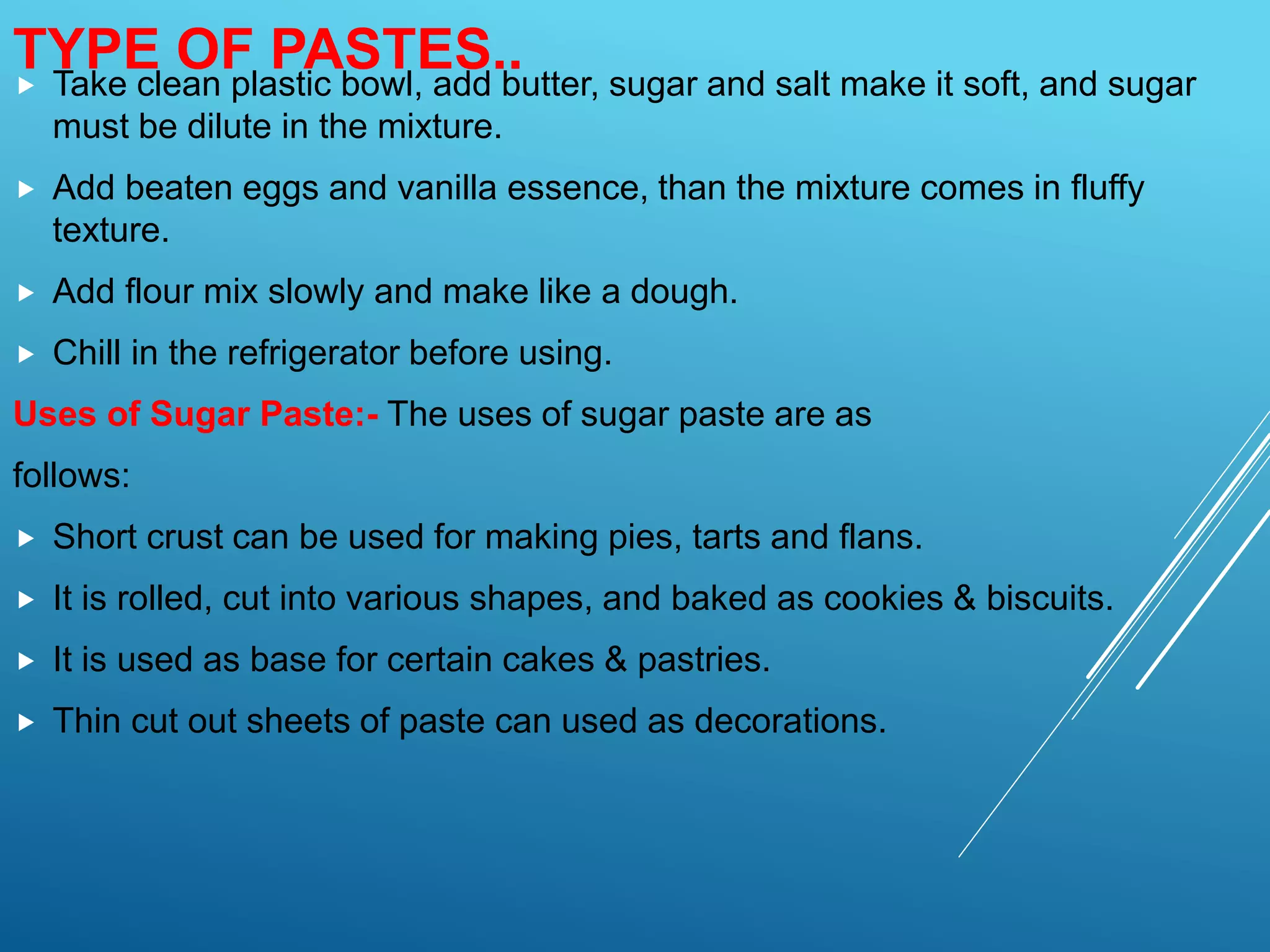 Take clean plastic bowl, add butter, sugar and salt make it soft, and sugar
must be dilute in the mixture.
 Add beaten eggs and vanilla essence, than the mixture comes in fluffy
texture.
 Add flour mix slowly and make like a dough.
 Chill in the refrigerator before using.
Uses of Sugar Paste:- The uses of sugar paste are as
follows:
 Short crust can be used for making pies, tarts and flans.
 It is rolled, cut into various shapes, and baked as cookies & biscuits.
 It is used as base for certain cakes & pastries.
 Thin cut out sheets of paste can used as decorations.
TYPE OF PASTES..
 