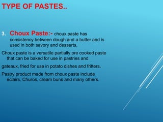 3. Choux Paste:- choux paste has
consistency between dough and a butter and is
used in both savory and desserts.
Choux paste is a versatile partially pre cooked paste
that can be baked for use in pastries and
gateaux, fried for use in potato dishes and fritters.
Pastry product made from choux paste include
éclairs, Churos, cream buns and many others.
TYPE OF PASTES..
 