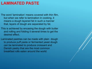 LAMINATED PASTE
The word ‘lamination’ means covered with thin film,
but when we refer to lamination in cooking, it
means a dough layered fat in such a manner
that, layers of dough are separated by fat.
This is achieved by encasing the dough with butter
and rolling and folding it several times to get the
desired effect.
Laminated pastries can be made with plain dough
to produce puff paste or fermented yeast dough
can be laminated to produce croissant and
Danish pastry that are the most common
breakfast rolls eaten around the world.
 
