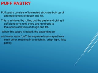 PUFF PASTRY
Puff pastry consists of laminated structure built up of
alternate layers of dough and fat.
This is achieved by rolling out the paste and giving it
sufficient turns until there are hundreds to
thousands of layers of dough and fat.
When this pastry is baked, the expanding air
and water vapor ‘puff’ the separate layers apart from
each other, resulting in a delightful, crisp, light, flaky
pastry.
 