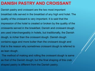 DANISH PASTRY AND CROISSANT
Danish pastry and croissant are the two most important
breakfast rolls served in the breakfast of any high end hotel. The
quality of the croissant is very important. It is said that the
impression of the hotel is created or broken by the quality of the
croissants served in the breakfast. Danish and croissant dough
are used interchangeably in hotels, but traditionally, the Danish
dough, is richer than the croissant dough. Danish dough
contains eggs and more butter than the croissant dough and
that is the reason why sometimes croissant dough is referred to
as lean dough.
The method of making and rolling the croissant dough is same
as that of the Danish dough; but the final shaping of this crab
shaped pastry is different from the Danish pastry.
 