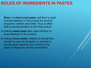 ROLES OF INGREDIENTS IN PASTES
 Flour:- In short crust paste, soft flour is used
to avoid elasticity in the product the product
should be resilient and brittle. Flour is sifted
well to provide aeration to the final product.
In making sweet paste also used soft flour to
avoid elasticity in the product.
In making choux paste, medium to strong flour
should be used as the gluten is required to
provide good elasticity and volume to the
paste. In Nepal we use the normal flour.
 