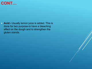 CONT…
 Acid:- Usually lemon juice is added. This is
done for two purpose-to have a bleaching
effect on the dough and to strengthen the
gluten stands.
 