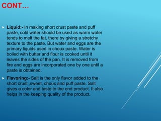 CONT…
 Liquid:- In making short crust paste and puff
paste, cold water should be used as warm water
tends to melt the fat, there by giving a stretchy
texture to the paste. But water and eggs are the
primary liquids used in choux paste. Water is
boiled with butter and flour is cooked until it
leaves the sides of the pan. It is removed from
fire and eggs are incorporated one by one until a
paste is obtained.
 Flavoring:- Salt is the only flavor added to the
short crust ,sweet, choux and puff paste. Salt
gives a color and taste to the end product. It also
helps in the keeping quality of the product.
 