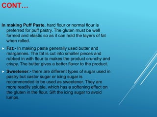 CONT…
In making Puff Paste, hard flour or normal flour is
preferred for puff pastry. The gluten must be well
formed and elastic so as it can hold the layers of fat
when rolled.
 Fat:- In making paste generally used butter and
margarines. The fat is cut into smaller pieces and
rubbed in with flour to makes the product crunchy and
crispy. The butter gives a better flavor to the product.
 Sweetener:- there are different types of sugar used in
pastry but castor sugar or icing sugar is
recommended to be used as sweetener. They are
more readily soluble, which has a softening effect on
the gluten in the flour. Sift the icing sugar to avoid
lumps.
 
