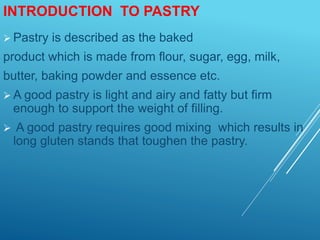 INTRODUCTION TO PASTRY
 Pastry is described as the baked
product which is made from flour, sugar, egg, milk,
butter, baking powder and essence etc.
 A good pastry is light and airy and fatty but firm
enough to support the weight of filling.
 A good pastry requires good mixing which results in
long gluten stands that toughen the pastry.
 