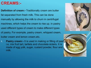 CREAMS:-
Definition of cream:- Traditionally cream are butter
fat separated from fresh milk. This can be done
manually by allowing the milk to churn in centrifugal
machines, which helps the cream to rise up. in pastry
used different types of cream to make different types
of pastry. For example, pastry cream, whipped cream,
butter cream and lemon cream.etc.
1. Pastry cream:- It is used in making or filling of pastry
i.e. mix fruit tart, tartlets and chocolate éclairs. It is
made of egg yolk, sugar, custard powder, flour and
milk.
 