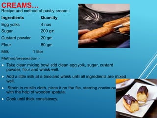 CREAMS…
Recipe and method of pastry cream:-
Ingredients Quantity
Egg yolks 4 nos
Sugar 200 gm
Custard powder 20 gm
Flour 80 gm
Milk 1 liter
Method/preparation:-
 Take clean mixing bowl add clean egg yolk, sugar, custard
powder, flour and whisk well.
 Add a little milk at a time and whisk until all ingredients are mixed
well.
 Strain in muslin cloth, place it on the fire, starring continuously
with the help of wooden spatula.
 Cook until thick consistency.
 