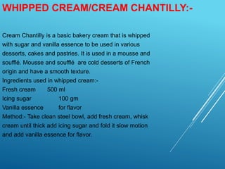 WHIPPED CREAM/CREAM CHANTILLY:-
Cream Chantilly is a basic bakery cream that is whipped
with sugar and vanilla essence to be used in various
desserts, cakes and pastries. It is used in a mousse and
soufflé. Mousse and soufflé are cold desserts of French
origin and have a smooth texture.
Ingredients used in whipped cream:-
Fresh cream 500 ml
Icing sugar 100 gm
Vanilla essence for flavor
Method:- Take clean steel bowl, add fresh cream, whisk
cream until thick add icing sugar and fold it slow motion
and add vanilla essence for flavor.
 