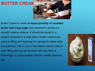 BUTTER CREAM:-
Butter Cream is made of equal quantity of unsalted
butter and icing sugar are creamed to produce a
smooth creamy mixture. It should be stored in a
sealed container in a cold place. Butter creams are
used as filling and toppings for sponge to make cake
and pastries. This is one of the oldest creams used in
cake filling and can be flavored with any kind of
Flavorings i.e. coca powder, Mocha, vanilla essence
etc.
 