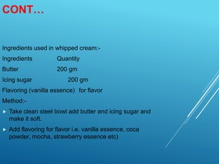 CONT…
Ingredients used in whipped cream:-
Ingredients Quantity
Butter 200 gm
Icing sugar 200 gm
Flavoring (vanilla essence) for flavor
Method:-
 Take clean steel bowl add butter and icing sugar and
make it soft.
 Add flavoring for flavor i.e. vanilla essence, coca
powder, mocha, strawberry essence etc)
 