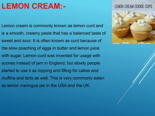 LEMON CREAM:-
Lemon cream is commonly known as lemon curd and
is a smooth, creamy paste that has a balanced taste of
sweet and sour. It is often known as curd because of
the slow poaching of eggs in butter and lemon juice
with sugar. Lemon curd was invented for usage with
scones instead of jam in England, but slowly people
started to use it as topping and filling for cakes and
muffins and tarts as well. This is very commonly eaten
as lemon meringue pie in the USA and the UK.
 