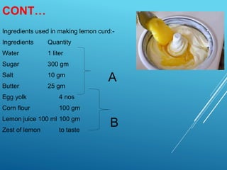 CONT…
Ingredients used in making lemon curd:-
Ingredients Quantity
Water 1 liter
Sugar 300 gm
Salt 10 gm
Butter 25 gm
Egg yolk 4 nos
Corn flour 100 gm
Lemon juice 100 ml 100 gm
Zest of lemon to taste
A
B
 