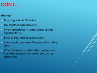 CONT…
Method:-
 Bring ingredients “A” to boil.
 Mix together ingredients “B”.
 When ingredients “A” gets boiled, mix the
ingredients “B”.
 Bring to boil, stirring continuously.
 At last add some zest of lemon on the boiling
curd.
 When the mixture is thick like curd, remove
from heat and pour the lemon curd on the
baked curd.
 