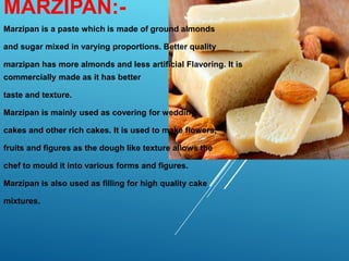 MARZIPAN:-
Marzipan is a paste which is made of ground almonds
and sugar mixed in varying proportions. Better quality
marzipan has more almonds and less artificial Flavoring. It is
commercially made as it has better
taste and texture.
Marzipan is mainly used as covering for wedding
cakes and other rich cakes. It is used to make flowers,
fruits and figures as the dough like texture allows the
chef to mould it into various forms and figures.
Marzipan is also used as filling for high quality cake
mixtures.
 