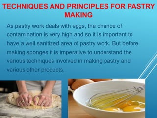 TECHNIQUES AND PRINCIPLES FOR PASTRY
MAKING
As pastry work deals with eggs, the chance of
contamination is very high and so it is important to
have a well sanitized area of pastry work. But before
making sponges it is imperative to understand the
various techniques involved in making pastry and
various other products.
 