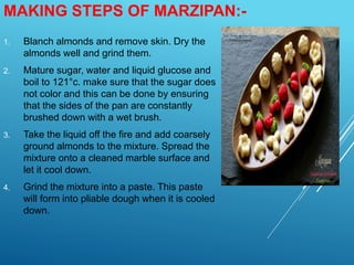 MAKING STEPS OF MARZIPAN:-
1. Blanch almonds and remove skin. Dry the
almonds well and grind them.
2. Mature sugar, water and liquid glucose and
boil to 121°c. make sure that the sugar does
not color and this can be done by ensuring
that the sides of the pan are constantly
brushed down with a wet brush.
3. Take the liquid off the fire and add coarsely
ground almonds to the mixture. Spread the
mixture onto a cleaned marble surface and
let it cool down.
4. Grind the mixture into a paste. This paste
will form into pliable dough when it is cooled
down.
 