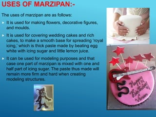 USES OF MARZIPAN:-
The uses of marzipan are as follows:
 It is used for making flowers, decorative figures,
and moulds.
 It is used for covering wedding cakes and rich
cakes, to make a smooth base for spreading ‘royal
icing,’ which is thick paste made by beating egg
white with icing sugar and little lemon juice.
 It can be used for modeling purposes and that
case one part of marzipan is mixed with one and
half part of icing sugar. The paste thus made will
remain more firm and hard when creating
modeling structures.
 