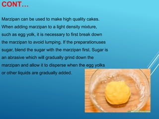 CONT…
Marzipan can be used to make high quality cakes.
When adding marzipan to a light density mixture,
such as egg yolk, it is necessary to first break down
the marzipan to avoid lumping. If the preparationuses
sugar, blend the sugar with the marzipan first. Sugar is
an abrasive which will gradually grind down the
marzipan and allow it to disperse when the egg yolks
or other liquids are gradually added.
 
