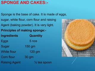 SPONGE AND CAKES:-
Sponge is the base of cake. It is made of eggs,
sugar, white flour, corn flour and raising
Agent (baking powder). It is very light.
Principles of making sponge:-
Ingredients Quantity
Eggs 5 nos
Sugar 150 gm
White flour 120 gm
Corn flour 30 gm
Raising Agent ½ tea spoon
 