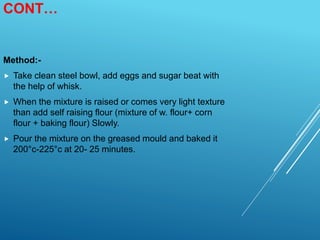CONT…
Method:-
 Take clean steel bowl, add eggs and sugar beat with
the help of whisk.
 When the mixture is raised or comes very light texture
than add self raising flour (mixture of w. flour+ corn
flour + baking flour) Slowly.
 Pour the mixture on the greased mould and baked it
200°c-225°c at 20- 25 minutes.
 