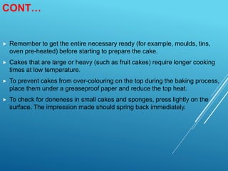 CONT…
 Remember to get the entire necessary ready (for example, moulds, tins,
oven pre-heated) before starting to prepare the cake.
 Cakes that are large or heavy (such as fruit cakes) require longer cooking
times at low temperature.
 To prevent cakes from over-colouring on the top during the baking process,
place them under a greaseproof paper and reduce the top heat.
 To check for doneness in small cakes and sponges, press lightly on the
surface. The impression made should spring back immediately.
 