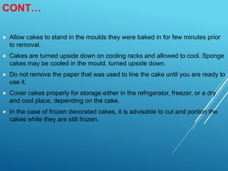 CONT…
 Allow cakes to stand in the moulds they were baked in for few minutes prior
to removal.
 Cakes are turned upside down on cooling racks and allowed to cool. Sponge
cakes may be cooled in the mould, turned upside down.
 Do not remove the paper that was used to line the cake until you are ready to
use it.
 Cover cakes properly for storage either in the refrigerator, freezer, or a dry
and cool place, depending on the cake.
 In the case of frozen decorated cakes, it is advisable to cut and portion the
cakes while they are still frozen.
 