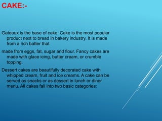 CAKE:-
Gateaux is the base of cake. Cake is the most popular
product next to bread in bakery industry. It is made
from a rich batter that
made from eggs, fat, sugar and flour. Fancy cakes are
made with glace icing, butter cream, or crumble
topping.
Dessert cakes are beautifully decorated cake with
whipped cream, fruit and ice creams. A cake can be
served as snacks or as dessert in lunch or diner
menu. All cakes fall into two basic categories:
 