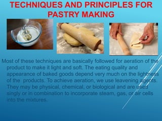 TECHNIQUES AND PRINCIPLES FOR
PASTRY MAKING
Most of these techniques are basically followed for aeration of the
product to make it light and soft. The eating quality and
appearance of baked goods depend very much on the lightness
of the products. To achieve aeration, we use leavening agents.
They may be physical, chemical, or biological and are used
singly or in combination to incorporate steam, gas, or air cells
into the mixtures.
 