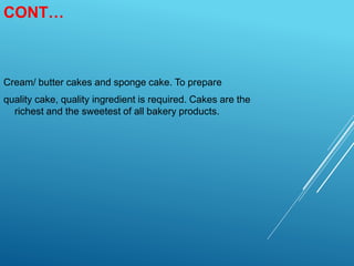 CONT…
Cream/ butter cakes and sponge cake. To prepare
quality cake, quality ingredient is required. Cakes are the
richest and the sweetest of all bakery products.
 