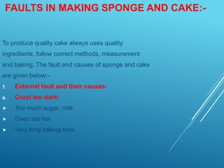 FAULTS IN MAKING SPONGE AND CAKE:-
To produce quality cake always uses quality
ingredients, follow correct methods, measurement
and baking. The fault and causes of sponge and cake
are given below:-
1. External fault and their causes:
a. Crust too dark:
 Too much sugar, milk
 Oven too hot
 Very long baking time
 