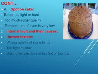 CONT…
 d. Spot on cake:
• Batter too light or hard
• Too much sugar quality
• Temperature of oven is very low
2. Internal fault and their causes:
a. Uneven texture:
• Wrong quality of ingredients
• Too light mixture
• Baking temperature is too hot or too low
 